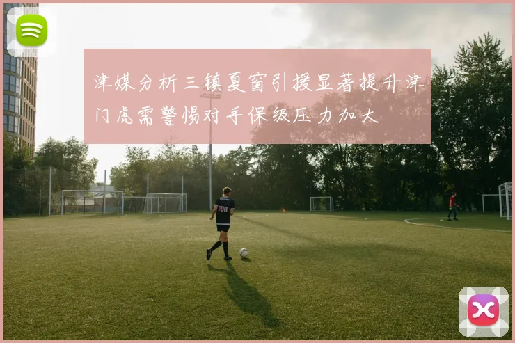津媒分析三镇夏窗引援显著提升津门虎需警惕对手保级压力加大
