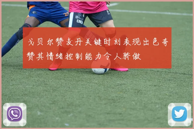 戈贝尔赞麦丹关键时刻表现出色夸赞其情绪控制能力令人骄傲