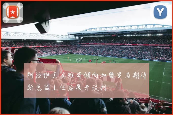 阿拉伊贝戈维奇倾向加盟罗马期待新总监上任后展开谈判