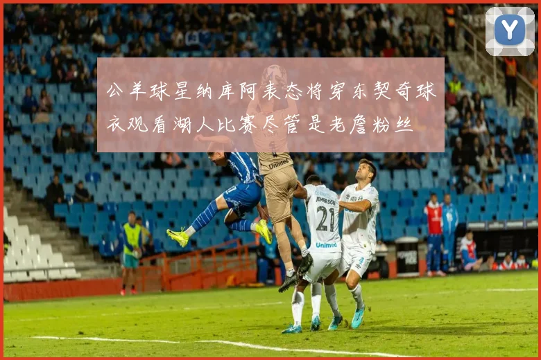 公羊球星纳库阿表态将穿东契奇球衣观看湖人比赛尽管是老詹粉丝