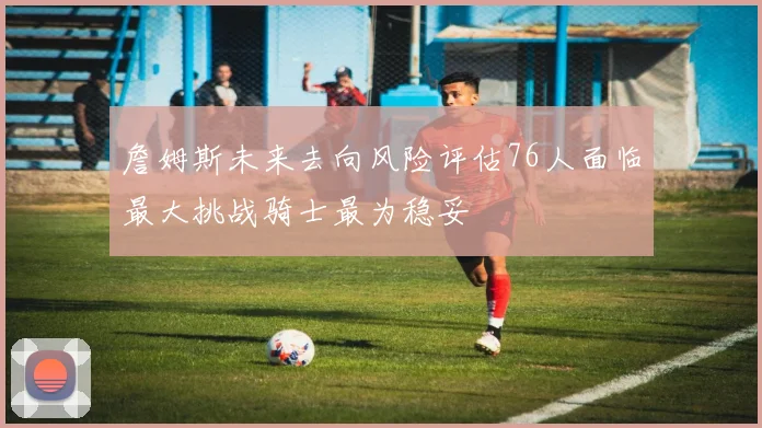 詹姆斯未来去向风险评估76人面临最大挑战骑士最为稳妥