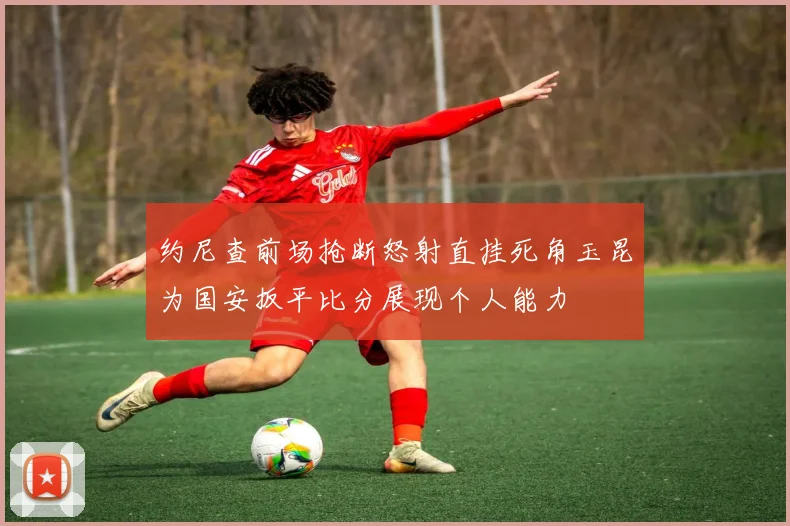 约尼查前场抢断怒射直挂死角玉昆为国安扳平比分展现个人能力