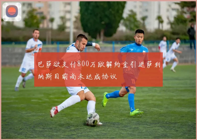 巴萨欲支付800万欧解约金引进萨利纳斯目前尚未达成协议