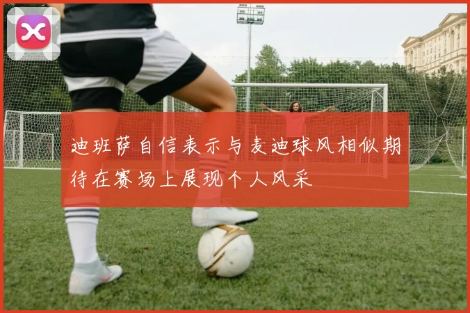 迪班萨自信表示与麦迪球风相似期待在赛场上展现个人风采