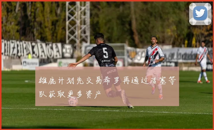 雄鹿计划先交易希罗再通过活塞等队获取更多资产