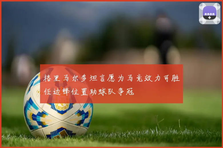 格里马尔多坦言愿为马竞效力可胜任边锋位置助球队争冠