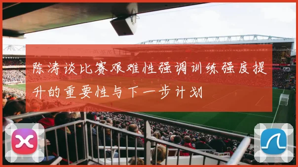陈涛谈比赛艰难性强调训练强度提升的重要性与下一步计划