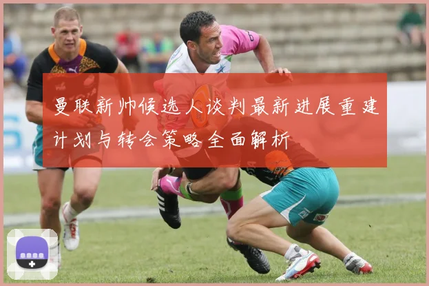 曼联新帅候选人谈判最新进展重建计划与转会策略全面解析