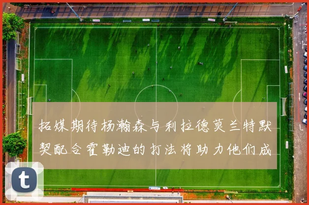 拓媒期待杨瀚森与利拉德莫兰特默契配合霍勒迪的打法将助力他们成长