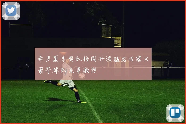 希罗夏季离队传闻升温猛龙活塞火箭等球队竞争激烈
