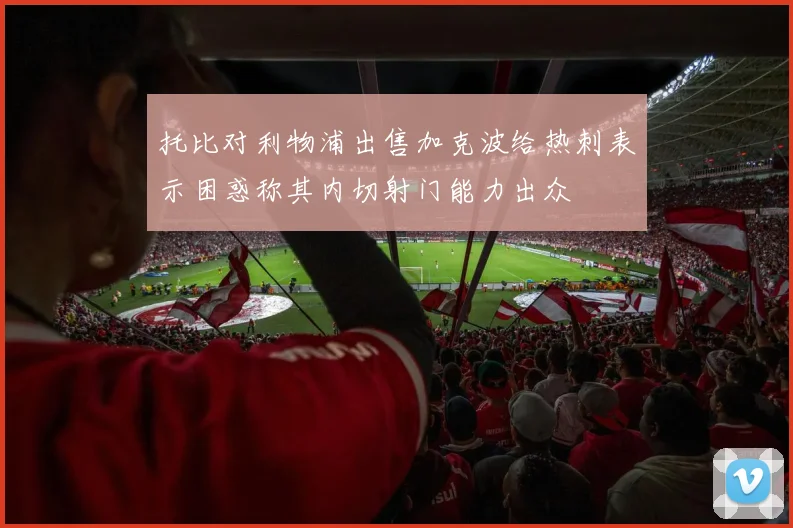托比对利物浦出售加克波给热刺表示困惑称其内切射门能力出众