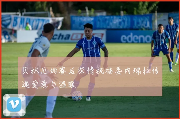 贝林厄姆赛后深情祝福委内瑞拉传递爱意与温暖