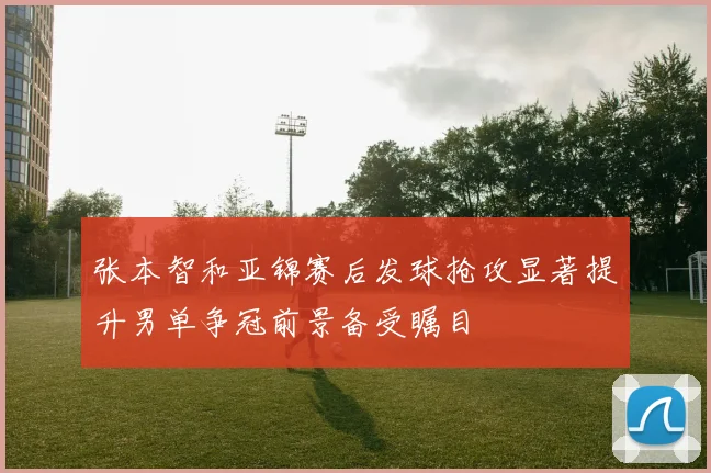 张本智和亚锦赛后发球抢攻显著提升男单争冠前景备受瞩目