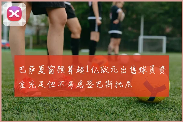 巴萨夏窗预算超1亿欧元出售球员资金充足但不考虑签巴斯托尼