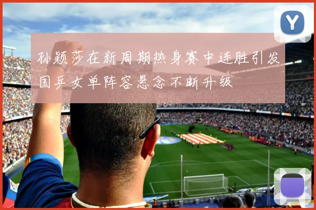孙颖莎在新周期热身赛中连胜引发国乒女单阵容悬念不断升级