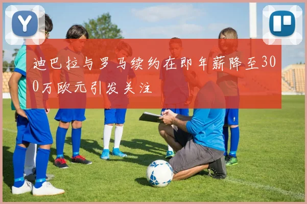 迪巴拉与罗马续约在即年薪降至300万欧元引发关注