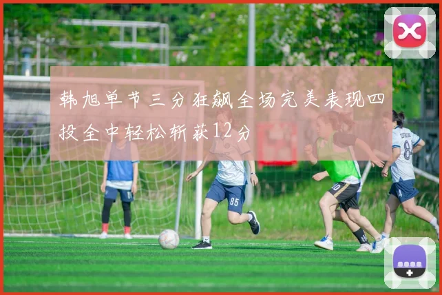 韩旭单节三分狂飙全场完美表现四投全中轻松斩获12分
