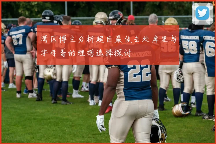 湾区博主分析超巨最佳去处库里与字母哥的理想选择探讨