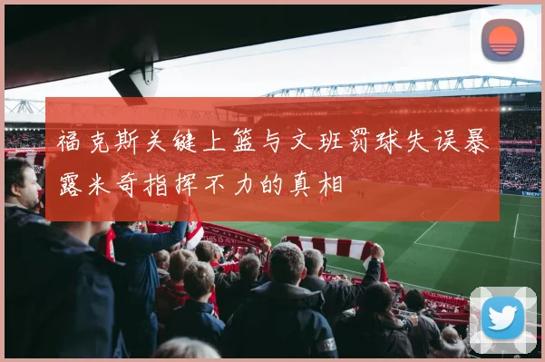 福克斯关键上篮与文班罚球失误暴露米奇指挥不力的真相