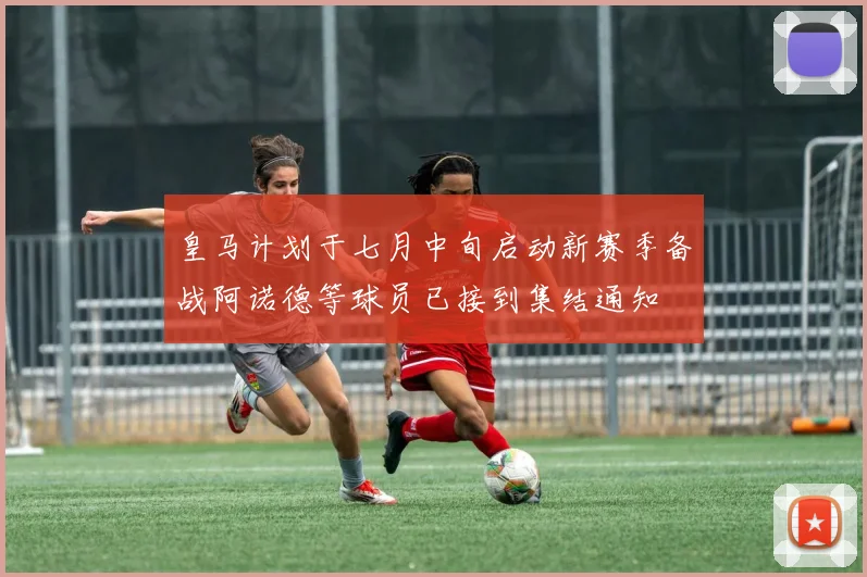 皇马计划于七月中旬启动新赛季备战阿诺德等球员已接到集结通知
